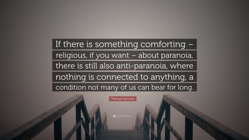 Thomas Pynchon Quote: “If there is something comforting – religious, if you want – about paranoia, there is still also anti-paranoia, where nothing is connected to anything, a condition not many of us can bear for long.”