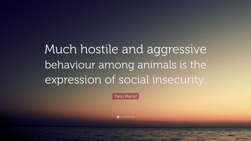 Yann Martel Quote: “Much hostile and aggressive behaviour among animals is the expression of social insecurity.”