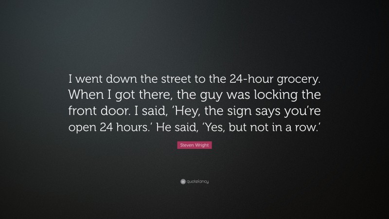 Steven Wright Quote: “I went down the street to the 24-hour grocery. When I got there, the guy was locking the front door. I said, ‘Hey, the sign says you’re open 24 hours.’ He said, ‘Yes, but not in a row.’”
