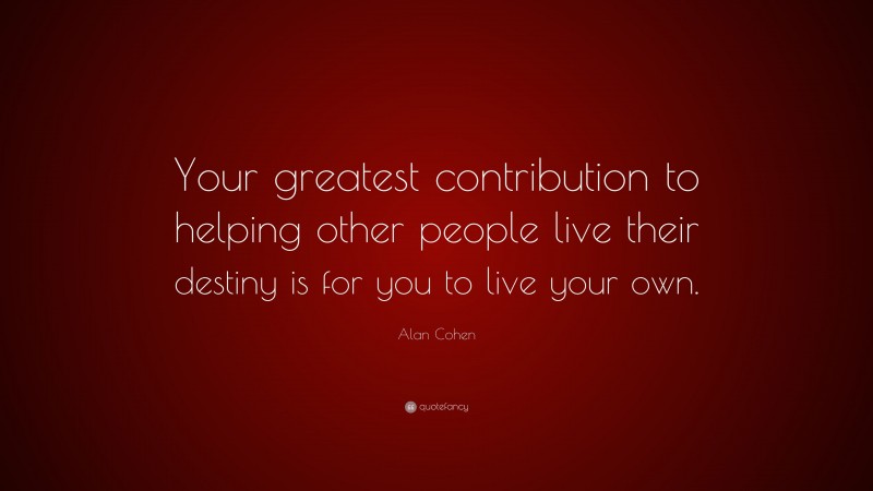 Alan Cohen Quote: “Your greatest contribution to helping other people live their destiny is for you to live your own.”