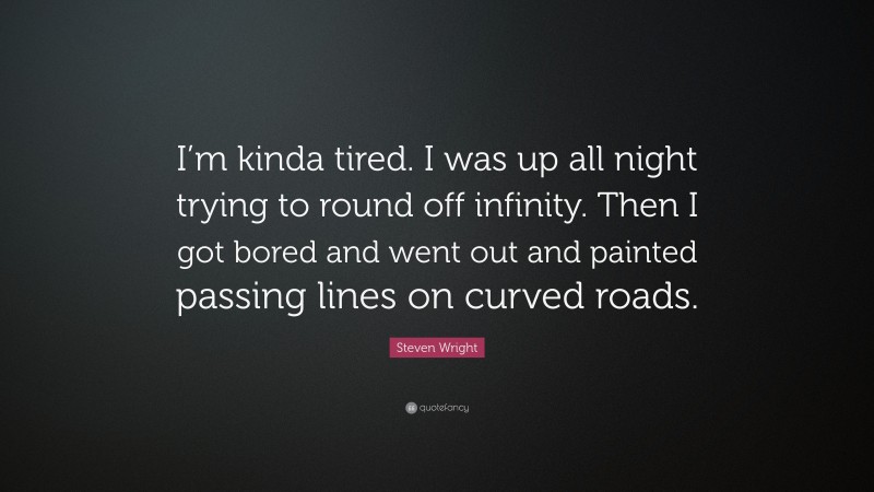 Steven Wright Quote: “I’m kinda tired. I was up all night trying to round off infinity. Then I got bored and went out and painted passing lines on curved roads.”