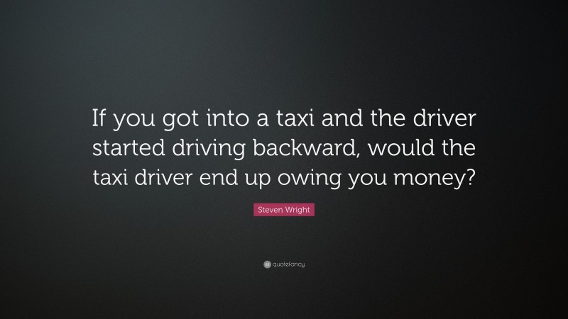 Steven Wright Quote: “If you got into a taxi and the driver started driving backward, would the taxi driver end up owing you money?”