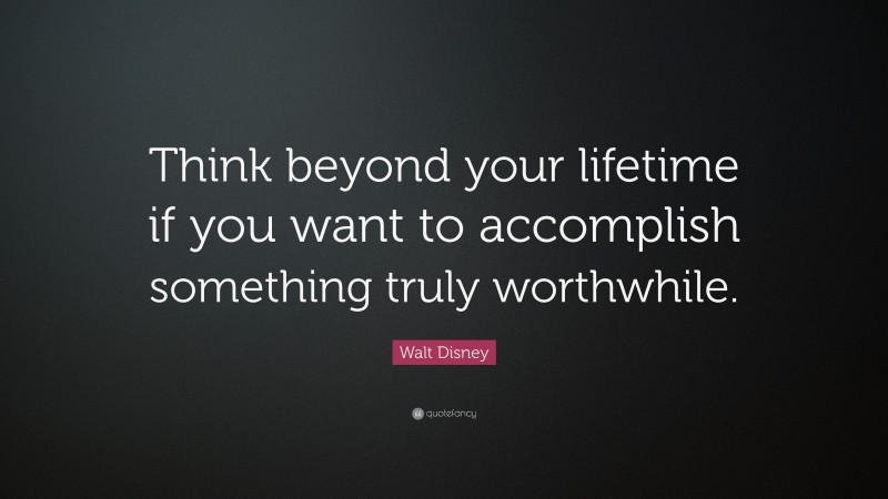 Walt Disney Quote: “Think beyond your lifetime if you want to accomplish something truly worthwhile.”