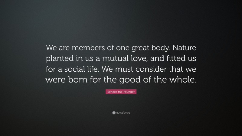 Seneca the Younger Quote: “We are members of one great body. Nature planted in us a mutual love, and fitted us for a social life. We must consider that we were born for the good of the whole.”