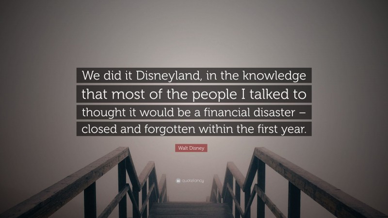 Walt Disney Quote: “We did it Disneyland, in the knowledge that most of the people I talked to thought it would be a financial disaster – closed and forgotten within the first year.”
