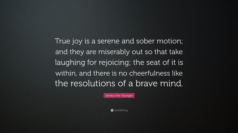 Seneca the Younger Quote: “True joy is a serene and sober motion; and they are miserably out so that take laughing for rejoicing; the seat of it is within, and there is no cheerfulness like the resolutions of a brave mind.”