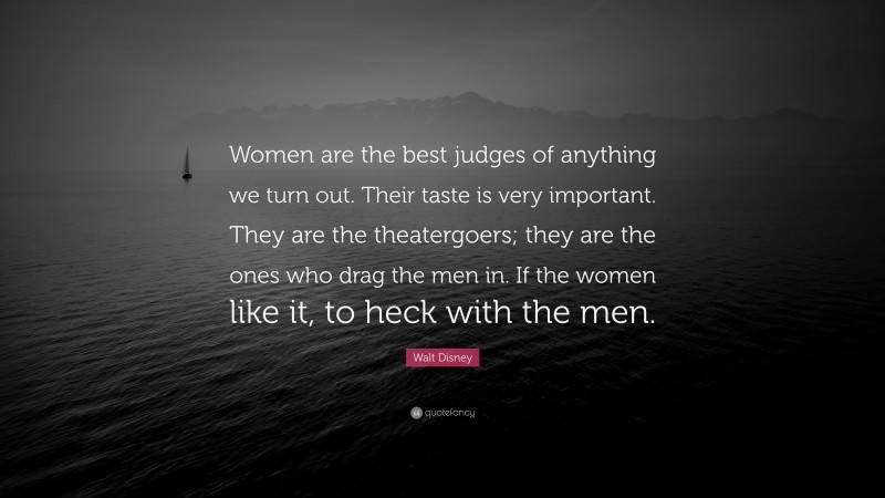 Walt Disney Quote: “Women are the best judges of anything we turn out. Their taste is very important. They are the theatergoers; they are the ones who drag the men in. If the women like it, to heck with the men.”