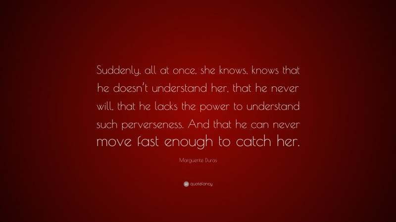 Marguerite Duras Quote: “Suddenly, all at once, she knows, knows that he doesn’t understand her, that he never will, that he lacks the power to understand such perverseness. And that he can never move fast enough to catch her.”