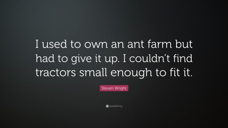 Steven Wright Quote: “I used to own an ant farm but had to give it up. I couldn’t find tractors small enough to fit it.”
