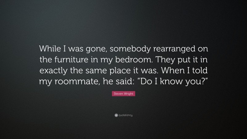 Steven Wright Quote: “While I was gone, somebody rearranged on the furniture in my bedroom. They put it in exactly the same place it was. When I told my roommate, he said: “Do I know you?””