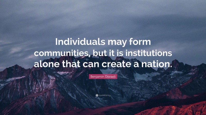 Benjamin Disraeli Quote: “Individuals may form communities, but it is institutions alone that can create a nation.”