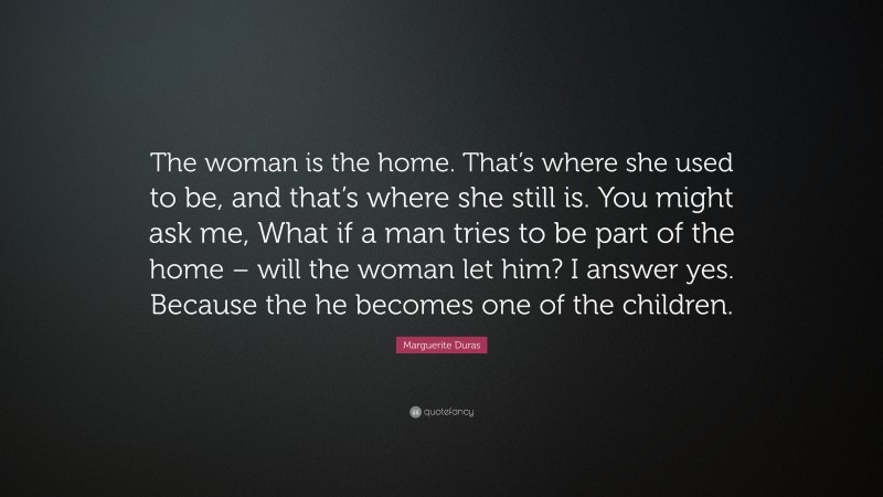 Marguerite Duras Quote: “The woman is the home. That’s where she used to be, and that’s where she still is. You might ask me, What if a man tries to be part of the home – will the woman let him? I answer yes. Because the he becomes one of the children.”