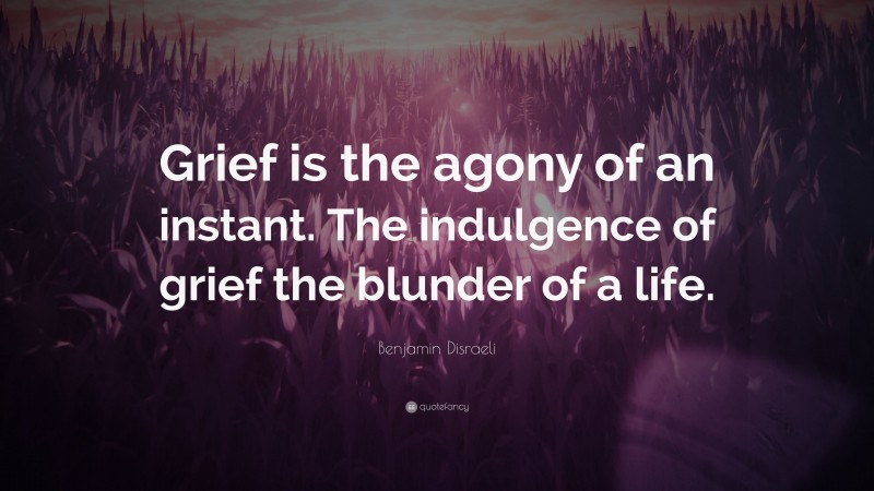 Benjamin Disraeli Quote: “Grief is the agony of an instant. The indulgence of grief the blunder of a life.”