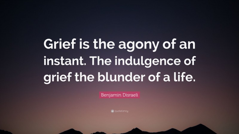 Benjamin Disraeli Quote: “Grief is the agony of an instant. The indulgence of grief the blunder of a life.”