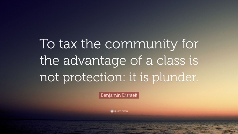 Benjamin Disraeli Quote: “To tax the community for the advantage of a class is not protection: it is plunder.”