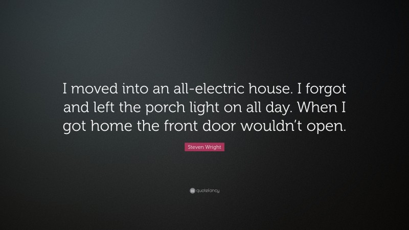 Steven Wright Quote: “I moved into an all-electric house. I forgot and left the porch light on all day. When I got home the front door wouldn’t open.”