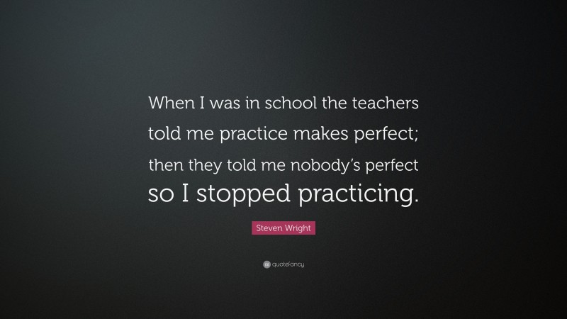 Steven Wright Quote: “When I was in school the teachers told me practice makes perfect; then they told me nobody’s perfect so I stopped practicing.”
