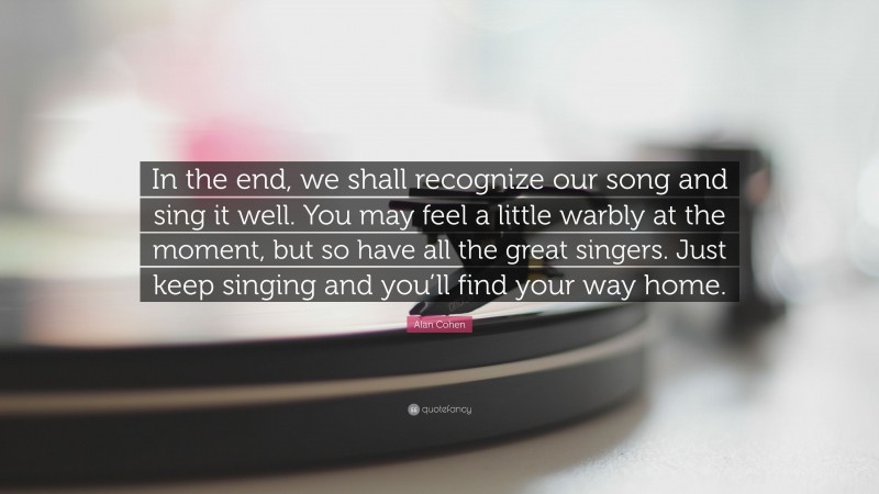 Alan Cohen Quote: “In the end, we shall recognize our song and sing it well. You may feel a little warbly at the moment, but so have all the great singers. Just keep singing and you’ll find your way home.”