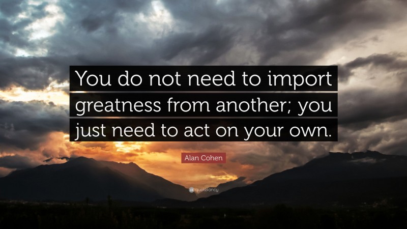 Alan Cohen Quote: “You do not need to import greatness from another; you just need to act on your own.”