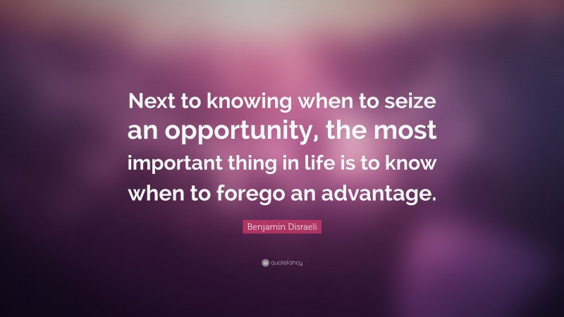 Benjamin Disraeli Quote: “Next to knowing when to seize an opportunity, the most important thing in life is to know when to forego an advantage.”