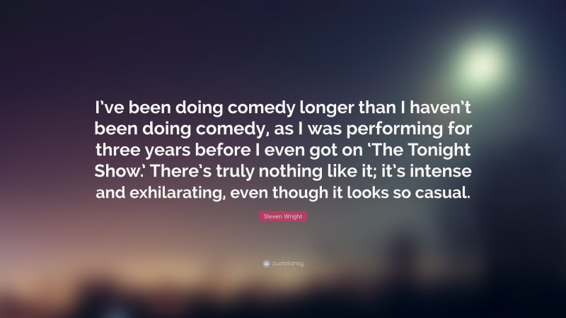 Steven Wright Quote: “I’ve been doing comedy longer than I haven’t been doing comedy, as I was performing for three years before I even got on ‘The Tonight Show.’ There’s truly nothing like it; it’s intense and exhilarating, even though it looks so casual.”