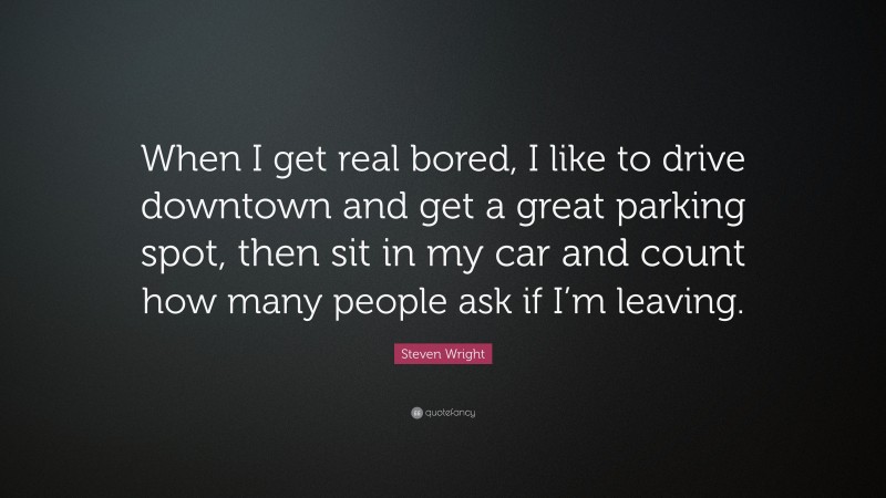 Steven Wright Quote: “When I get real bored, I like to drive downtown and get a great parking spot, then sit in my car and count how many people ask if I’m leaving.”