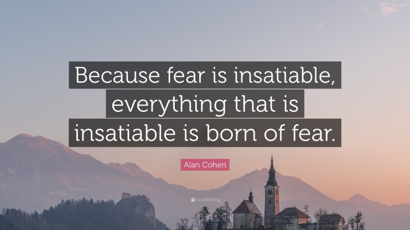 Alan Cohen Quote: “Because fear is insatiable, everything that is insatiable is born of fear.”