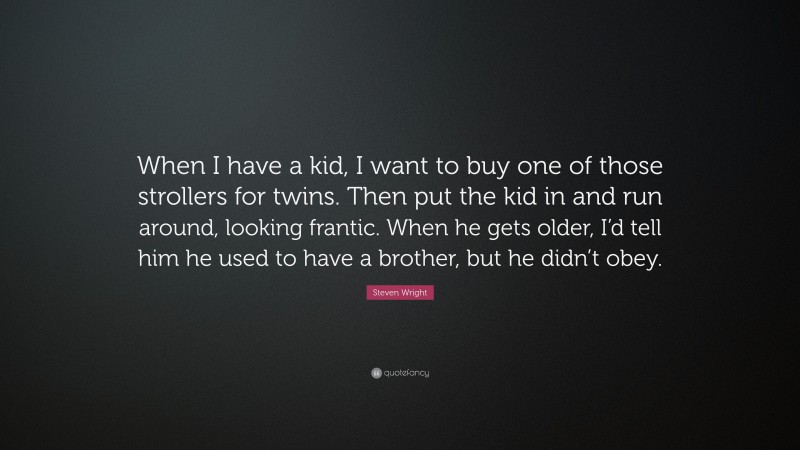Steven Wright Quote: “When I have a kid, I want to buy one of those strollers for twins. Then put the kid in and run around, looking frantic. When he gets older, I’d tell him he used to have a brother, but he didn’t obey.”