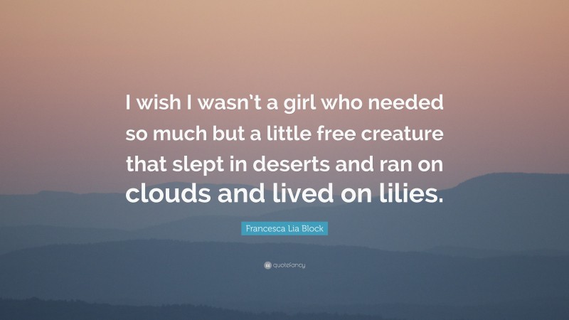 Francesca Lia Block Quote: “I wish I wasn’t a girl who needed so much but a little free creature that slept in deserts and ran on clouds and lived on lilies.”