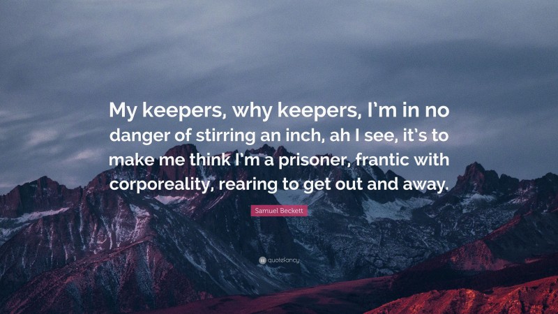 Samuel Beckett Quote: “My keepers, why keepers, I’m in no danger of stirring an inch, ah I see, it’s to make me think I’m a prisoner, frantic with corporeality, rearing to get out and away.”