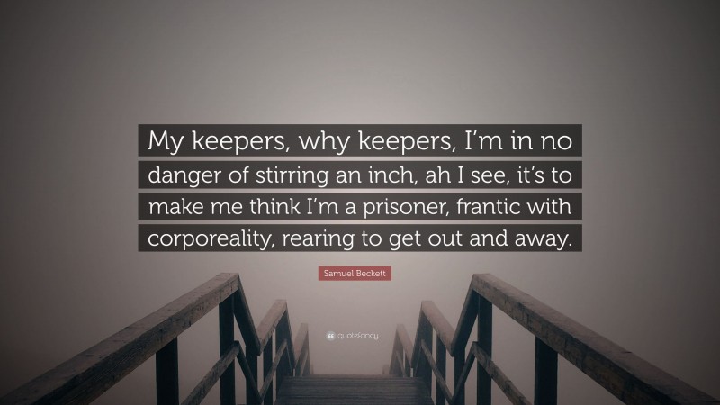 Samuel Beckett Quote: “My keepers, why keepers, I’m in no danger of stirring an inch, ah I see, it’s to make me think I’m a prisoner, frantic with corporeality, rearing to get out and away.”