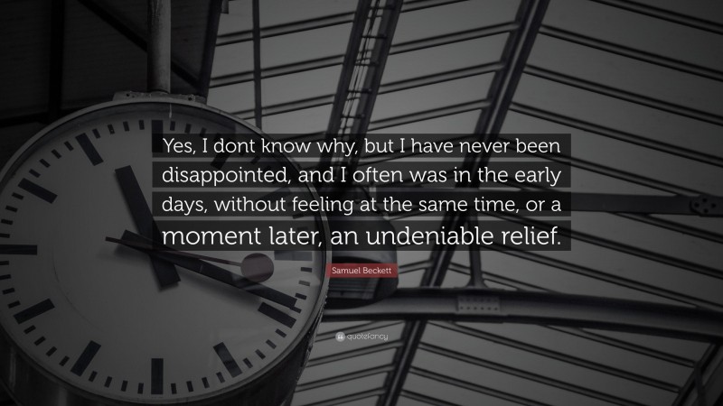 Samuel Beckett Quote: “Yes, I dont know why, but I have never been disappointed, and I often was in the early days, without feeling at the same time, or a moment later, an undeniable relief.”