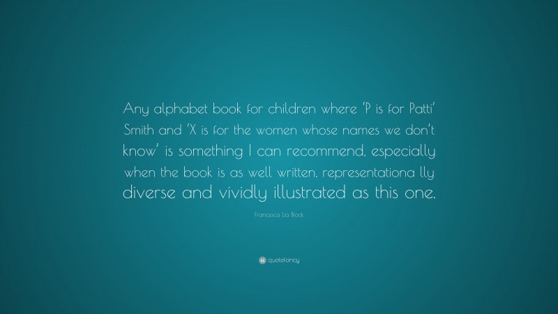 Francesca Lia Block Quote: “Any alphabet book for children where ‘P is for Patti’ Smith and ‘X is for the women whose names we don’t know’ is something I can recommend, especially when the book is as well written, representationa lly diverse and vividly illustrated as this one.”