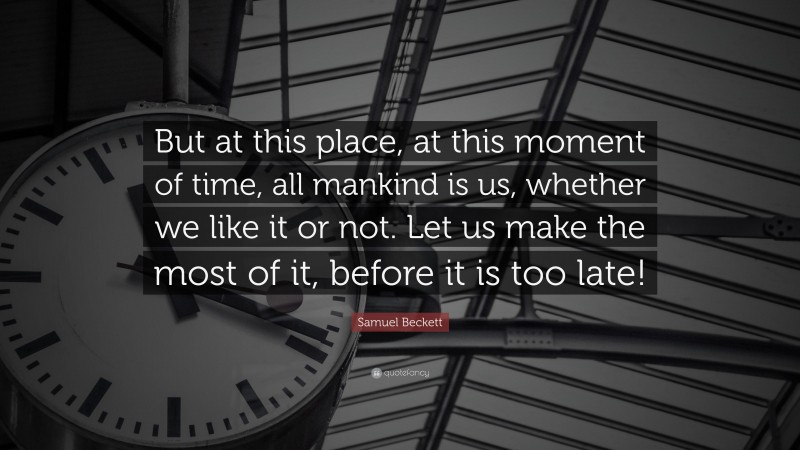 Samuel Beckett Quote: “But at this place, at this moment of time, all mankind is us, whether we like it or not. Let us make the most of it, before it is too late!”
