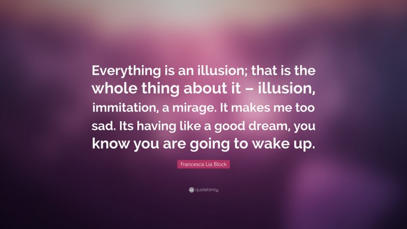 Francesca Lia Block Quote: “Everything is an illusion; that is the whole thing about it – illusion, immitation, a mirage. It makes me too sad. Its having like a good dream, you know you are going to wake up.”