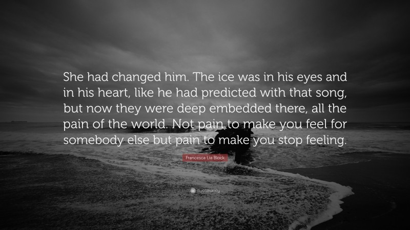Francesca Lia Block Quote: “She had changed him. The ice was in his eyes and in his heart, like he had predicted with that song, but now they were deep embedded there, all the pain of the world. Not pain to make you feel for somebody else but pain to make you stop feeling.”