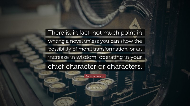 Anthony Burgess Quote: “There is, in fact, not much point in writing a novel unless you can show the possibility of moral transformation, or an increase in wisdom, operating in your chief character or characters.”