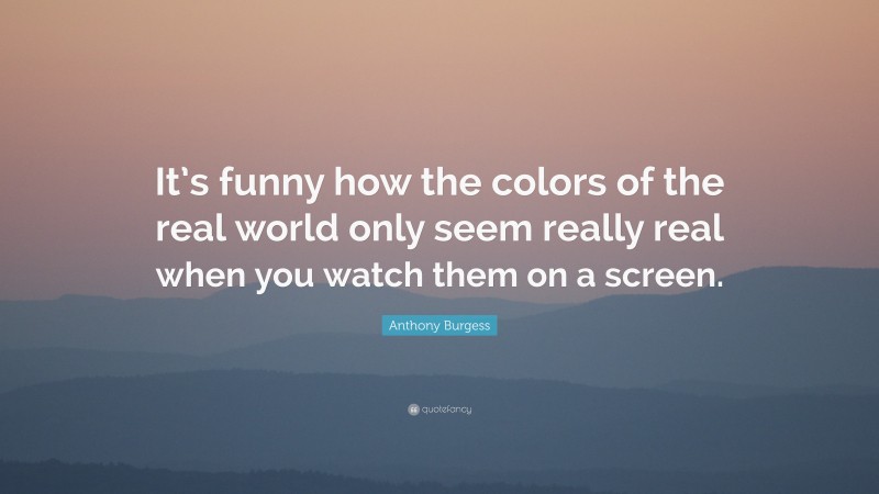 Anthony Burgess Quote: “It’s funny how the colors of the real world only seem really real when you watch them on a screen.”