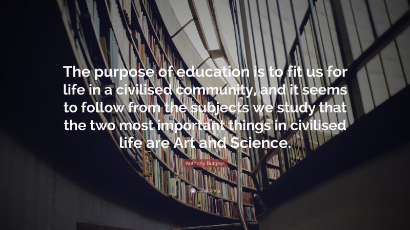 Anthony Burgess Quote: “The purpose of education is to fit us for life in a civilised community, and it seems to follow from the subjects we study that the two most important things in civilised life are Art and Science.”