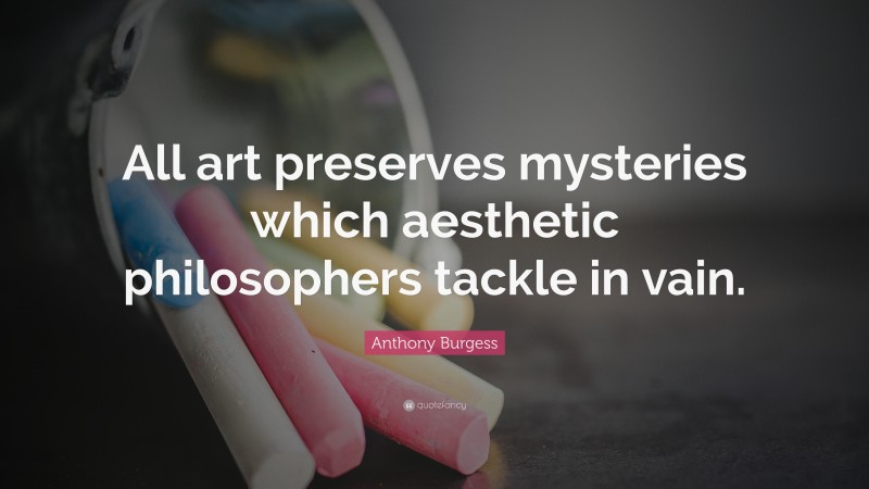 Anthony Burgess Quote: “All art preserves mysteries which aesthetic philosophers tackle in vain.”