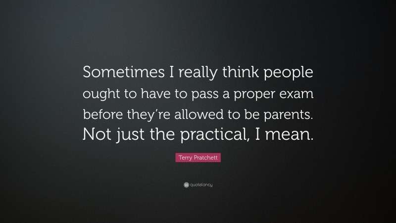 Terry Pratchett Quote: “Sometimes I really think people ought to have to pass a proper exam before they’re allowed to be parents. Not just the practical, I mean.”