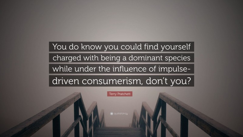 Terry Pratchett Quote: “You do know you could find yourself charged with being a dominant species while under the influence of impulse-driven consumerism, don’t you?”