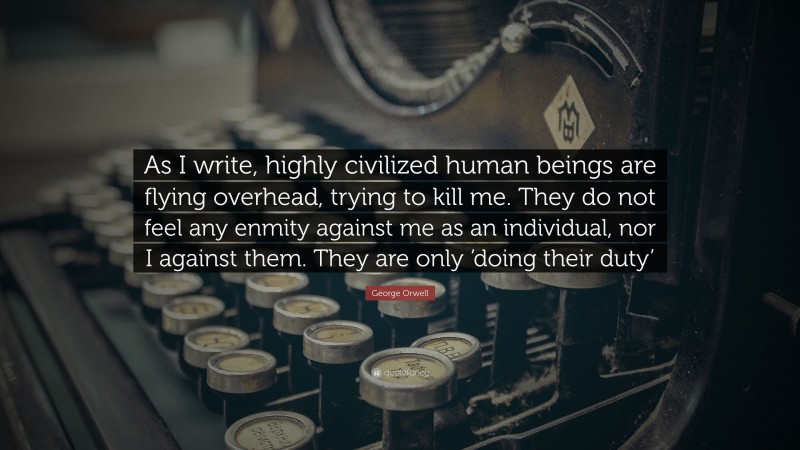 George Orwell Quote: “As I write, highly civilized human beings are flying overhead, trying to kill me. They do not feel any enmity against me as an individual, nor I against them. They are only ‘doing their duty’”