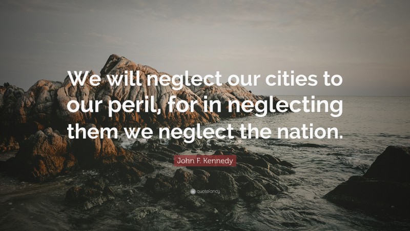 John F. Kennedy Quote: “We will neglect our cities to our peril, for in neglecting them we neglect the nation.”