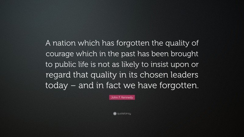 John F. Kennedy Quote: “A nation which has forgotten the quality of courage which in the past has been brought to public life is not as likely to insist upon or regard that quality in its chosen leaders today – and in fact we have forgotten.”