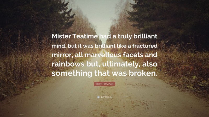 Terry Pratchett Quote: “Mister Teatime had a truly brilliant mind, but it was brilliant like a fractured mirror, all marvellous facets and rainbows but, ultimately, also something that was broken.”
