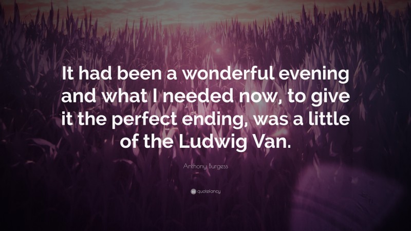 Anthony Burgess Quote: “It had been a wonderful evening and what I needed now, to give it the perfect ending, was a little of the Ludwig Van.”