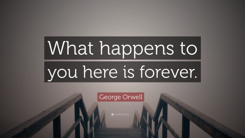 George Orwell Quote: “What happens to you here is forever.”