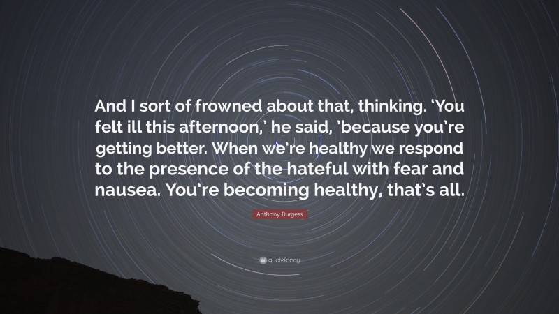 Anthony Burgess Quote: “And I sort of frowned about that, thinking. ‘You felt ill this afternoon,’ he said, ’because you’re getting better. When we’re healthy we respond to the presence of the hateful with fear and nausea. You’re becoming healthy, that’s all.”