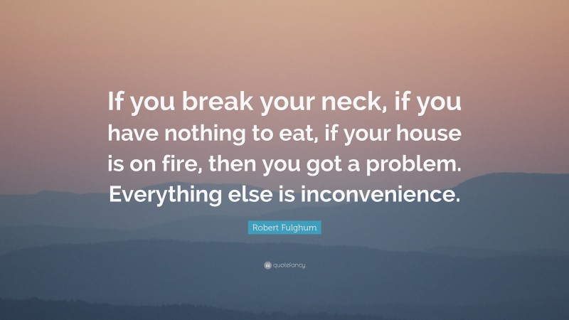 Robert Fulghum Quote: “If you break your neck, if you have nothing to eat, if your house is on fire, then you got a problem. Everything else is inconvenience.”